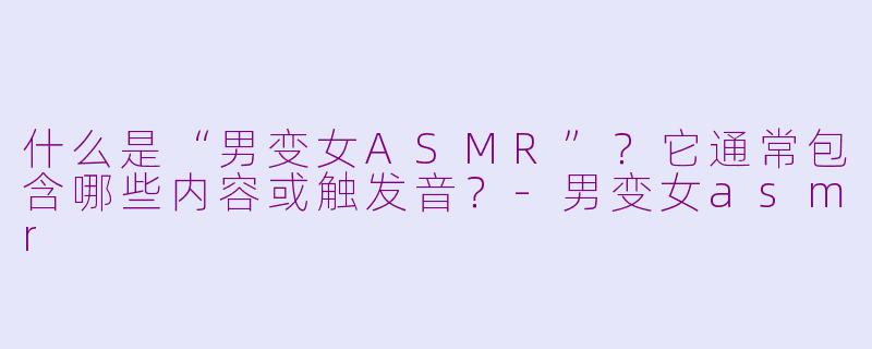 什么是“男变女ASMR”？它通常包含哪些内容或触发音？-男变女asmr