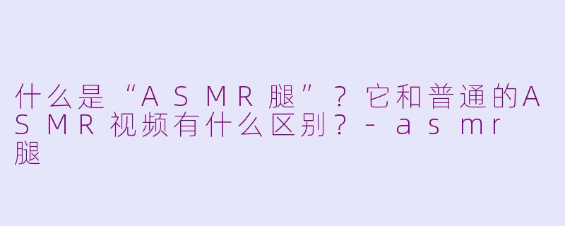 什么是“ASMR腿”？它和普通的ASMR视频有什么区别？-asmr 腿