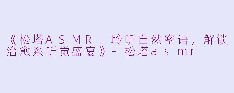 《松塔ASMR：聆听自然密语，解锁治愈系听觉盛宴》-松塔asmr