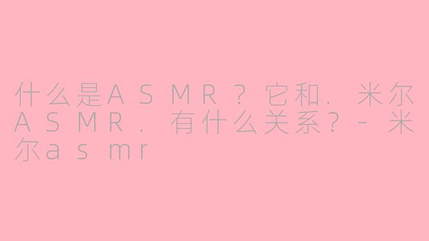 什么是ASMR？它和.米尔ASMR.有什么关系？-米尔asmr