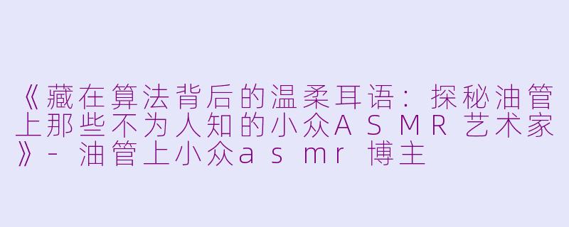 《藏在算法背后的温柔耳语：探秘油管上那些不为人知的小众ASMR艺术家》-油管上小众asmr博主