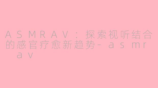 ASMRAV：探索视听结合的感官疗愈新趋势-asmr av