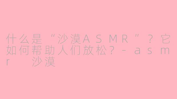 什么是“沙漠ASMR”？它如何帮助人们放松？-asmr 沙漠