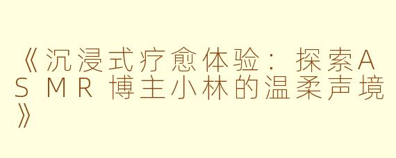 《沉浸式疗愈体验：探索ASMR博主小林的温柔声境》
