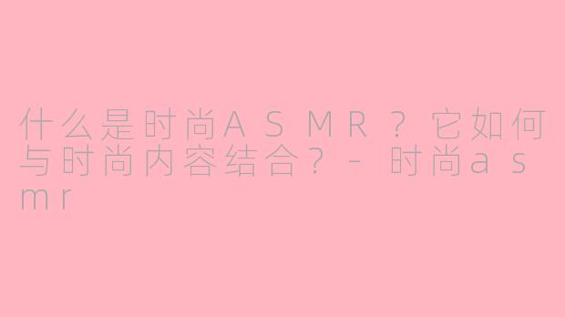 什么是时尚ASMR？它如何与时尚内容结合？-时尚asmr