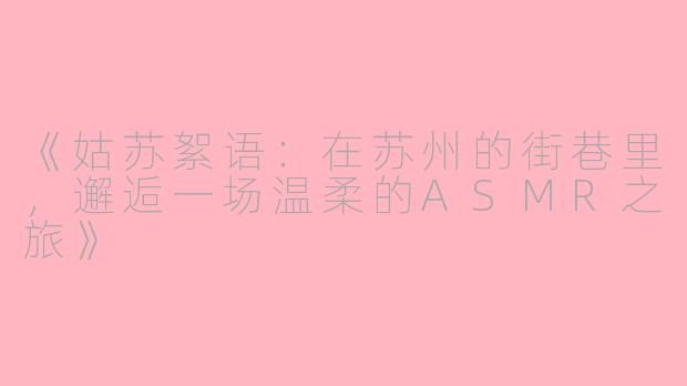 《姑苏絮语：在苏州的街巷里，邂逅一场温柔的ASMR之旅》