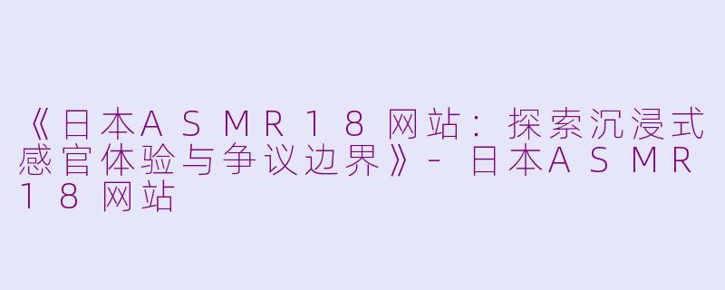 《日本ASMR18网站：探索沉浸式感官体验与争议边界》-日本ASMR18网站