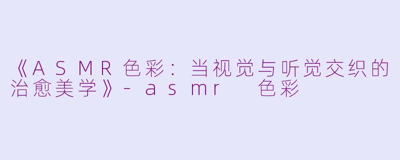 《ASMR色彩：当视觉与听觉交织的治愈美学》-asmr 色彩
