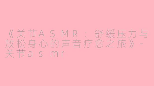 《关节ASMR：舒缓压力与放松身心的声音疗愈之旅》-关节asmr
