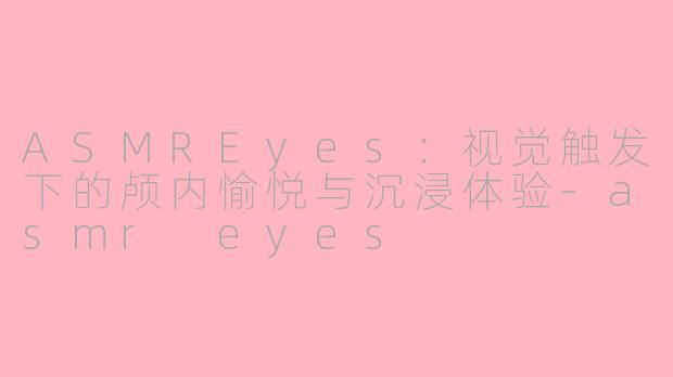 ASMREyes：视觉触发下的颅内愉悦与沉浸体验-asmr eyes