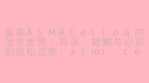 探索ASMRCelina的治愈世界：耳语、轻触与心灵的放松之旅-asmr celina