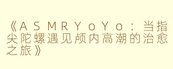 《ASMRYoYo：当指尖陀螺遇见颅内高潮的治愈之旅》