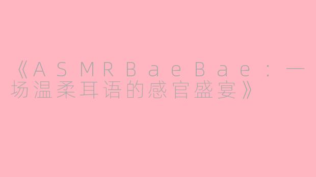 《ASMRBaeBae：一场温柔耳语的感官盛宴》