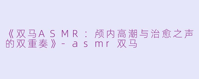 《双马ASMR：颅内高潮与治愈之声的双重奏》-asmr双马