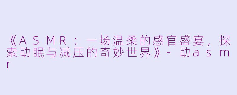 《ASMR：一场温柔的感官盛宴，探索助眠与减压的奇妙世界》-助asmr