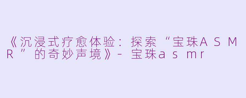 《沉浸式疗愈体验：探索“宝珠ASMR”的奇妙声境》-宝珠asmr