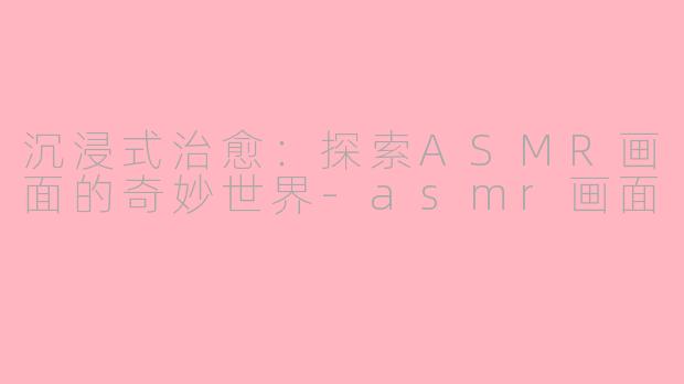 沉浸式治愈：探索ASMR画面的奇妙世界-asmr画面