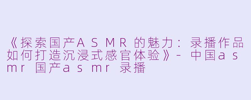 《探索国产ASMR的魅力：录播作品如何打造沉浸式感官体验》-中国asmr国产asmr录播