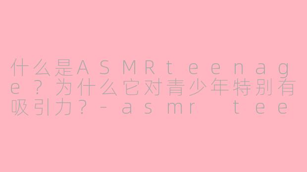 什么是ASMRteenage？为什么它对青少年特别有吸引力？-asmr teenage