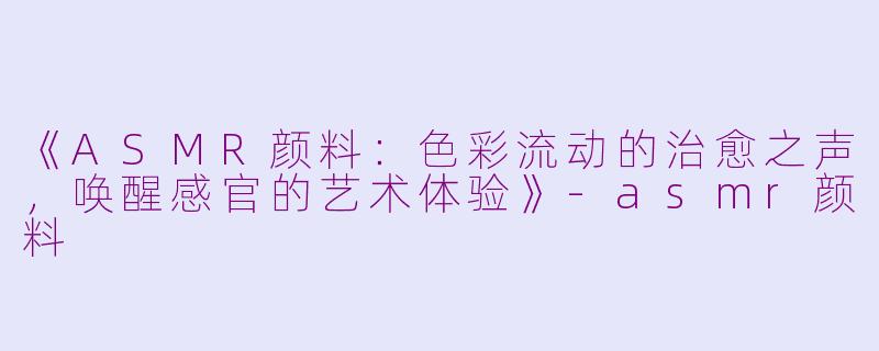 《ASMR颜料：色彩流动的治愈之声，唤醒感官的艺术体验》-asmr颜料