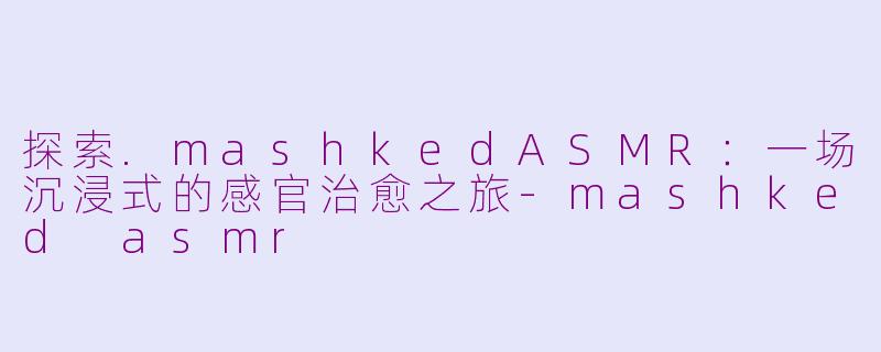 探索.mashkedASMR：一场沉浸式的感官治愈之旅-mashked asmr