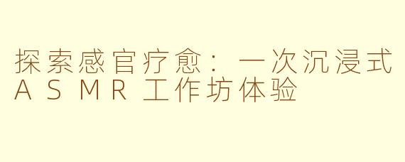 探索感官疗愈：一次沉浸式ASMR工作坊体验