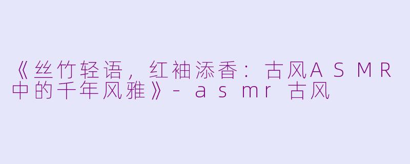 《丝竹轻语，红袖添香：古风ASMR中的千年风雅》-asmr古风