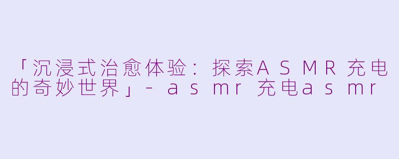 「沉浸式治愈体验：探索ASMR充电的奇妙世界」-asmr充电asmr