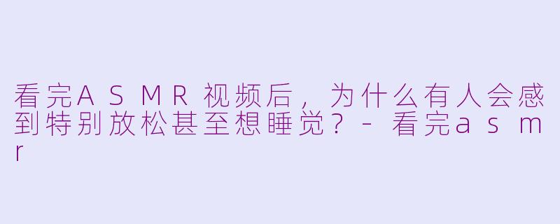 看完ASMR视频后，为什么有人会感到特别放松甚至想睡觉？-看完asmr