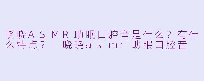 晓晓ASMR助眠口腔音是什么？有什么特点？-晓晓asmr助眠口腔音