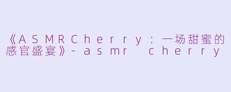《ASMRCherry：一场甜蜜的感官盛宴》-asmr cherry