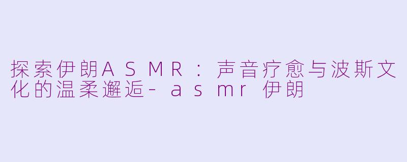 探索伊朗ASMR：声音疗愈与波斯文化的温柔邂逅-asmr伊朗