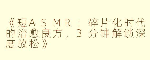 《短ASMR：碎片化时代的治愈良方，3分钟解锁深度放松》