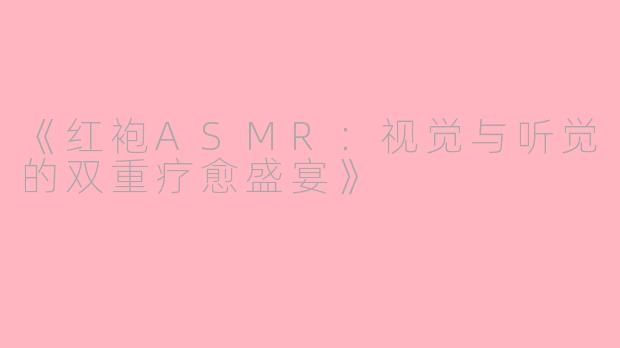 《红袍ASMR：视觉与听觉的双重疗愈盛宴》
