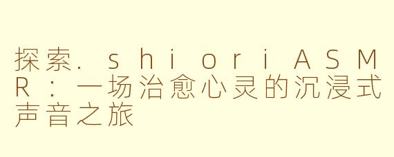 探索.shioriASMR：一场治愈心灵的沉浸式声音之旅