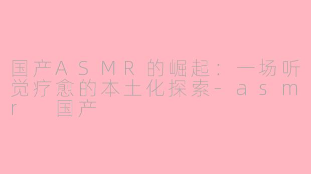 国产ASMR的崛起：一场听觉疗愈的本土化探索-asmr 国产