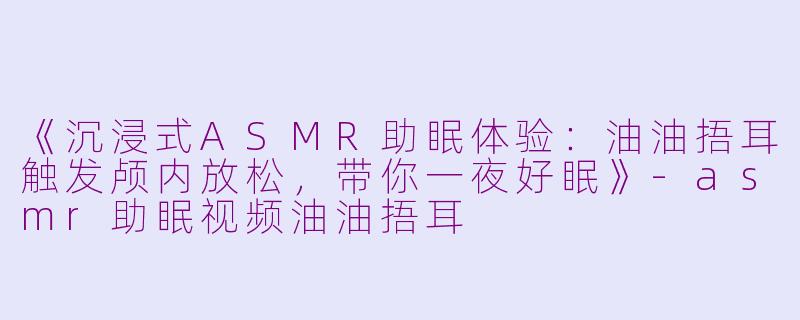 《沉浸式ASMR助眠体验：油油捂耳触发颅内放松，带你一夜好眠》-asmr助眠视频油油捂耳