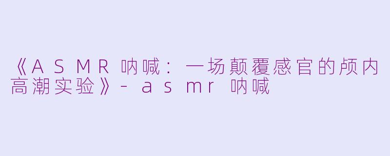 《ASMR呐喊：一场颠覆感官的颅内高潮实验》-asmr呐喊