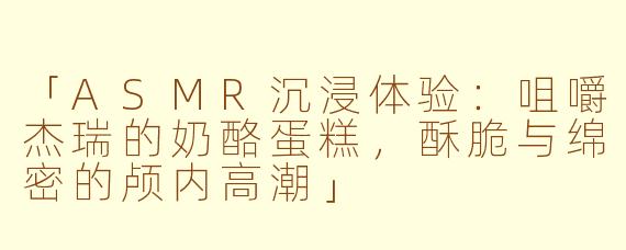 「ASMR沉浸体验：咀嚼杰瑞的奶酪蛋糕，酥脆与绵密的颅内高潮」