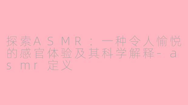 探索ASMR：一种令人愉悦的感官体验及其科学解释-asmr定义