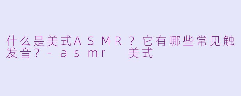 什么是美式ASMR？它有哪些常见触发音？-asmr 美式