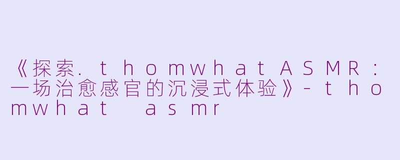 《探索.thomwhatASMR：一场治愈感官的沉浸式体验》-thomwhat asmr