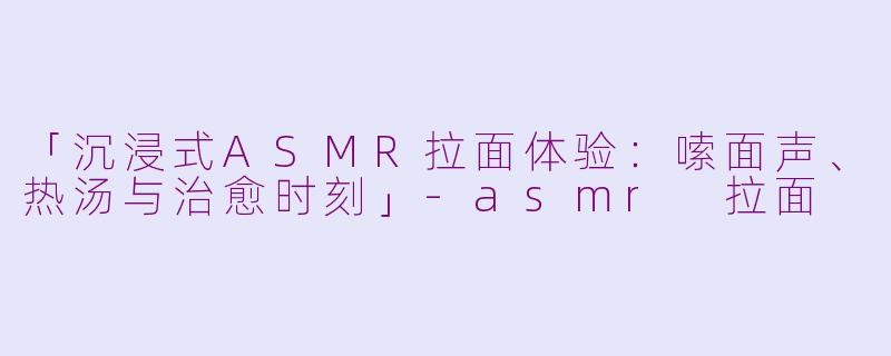 「沉浸式ASMR拉面体验：嗦面声、热汤与治愈时刻」-asmr 拉面