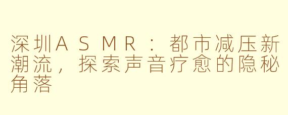 深圳ASMR：都市减压新潮流，探索声音疗愈的隐秘角落