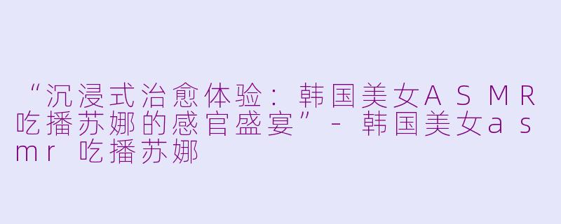 “沉浸式治愈体验：韩国美女ASMR吃播苏娜的感官盛宴”-韩国美女asmr吃播苏娜