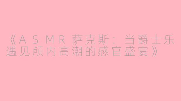 《ASMR萨克斯：当爵士乐遇见颅内高潮的感官盛宴》