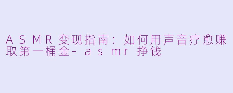 ASMR变现指南：如何用声音疗愈赚取第一桶金-asmr挣钱
