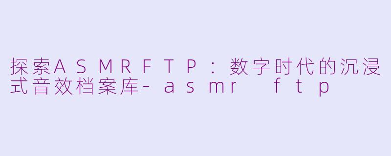 探索ASMRFTP：数字时代的沉浸式音效档案库-asmr ftp