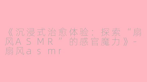 《沉浸式治愈体验：探索“扇风ASMR”的感官魔力》-扇风asmr