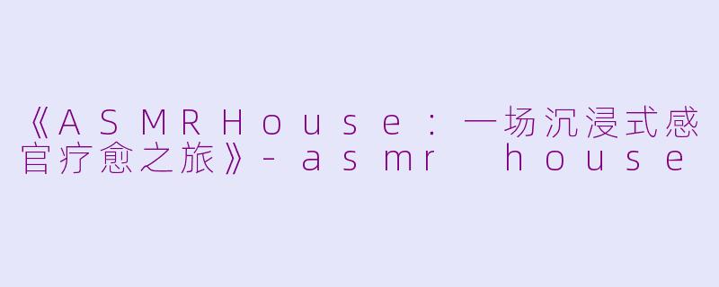 《ASMRHouse：一场沉浸式感官疗愈之旅》-asmr house